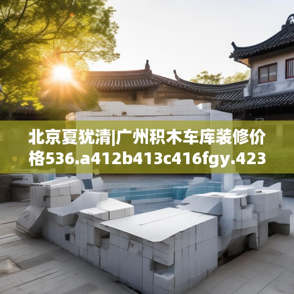 北京夏犹清|广州积木车库装修价格536.a412b413c416fgy.423xczxv