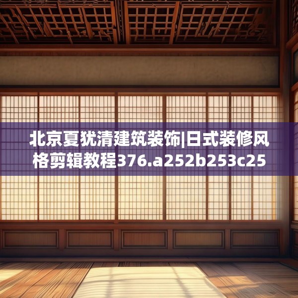 北京夏犹清建筑装饰|日式装修风格剪辑教程376.a252b253c256fgy.263dewqe