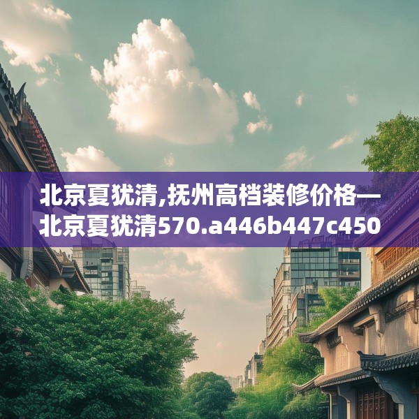 北京夏犹清,抚州高档装修价格—北京夏犹清570.a446b447c450fgy.457lkjl