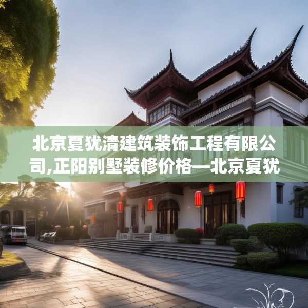 北京夏犹清建筑装饰工程有限公司,正阳别墅装修价格—北京夏犹清建筑装饰工程有限公司612.a488b489c492fgy.499nbn