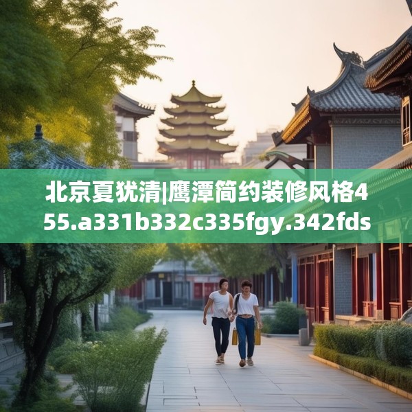 北京夏犹清|鹰潭简约装修风格455.a331b332c335fgy.342fds