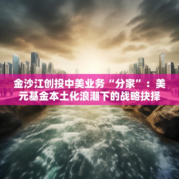 金沙江创投中美业务“分家”：美元基金本土化浪潮下的战略抉择与行业变局