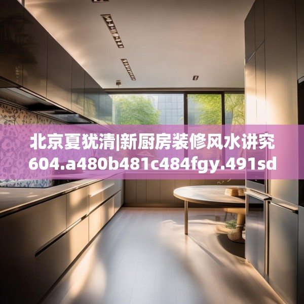 北京夏犹清|新厨房装修风水讲究604.a480b481c484fgy.491sdA
