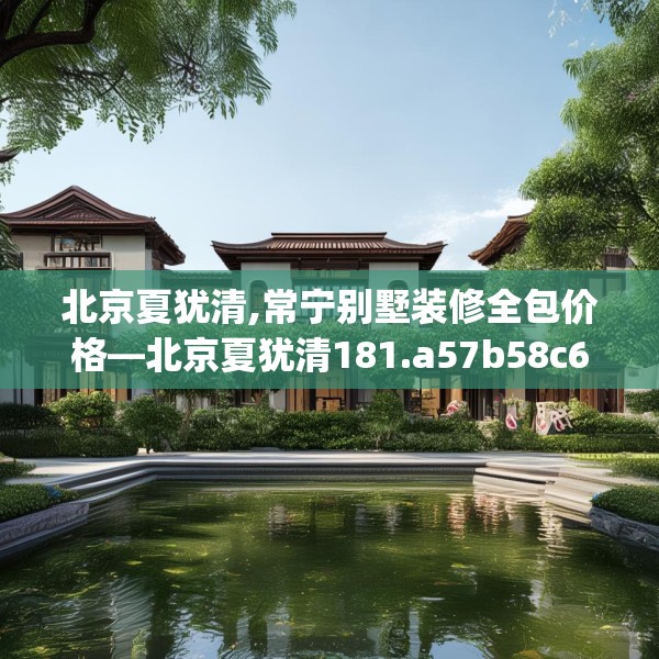 北京夏犹清,常宁别墅装修全包价格—北京夏犹清181.a57b58c61fgy.68jhhj