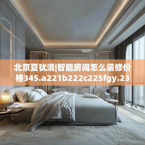 北京夏犹清|智能房间怎么装修价格345.a221b222c225fgy.232uyk