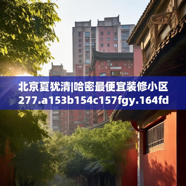 北京夏犹清|哈密最便宜装修小区277.a153b154c157fgy.164fdsfds