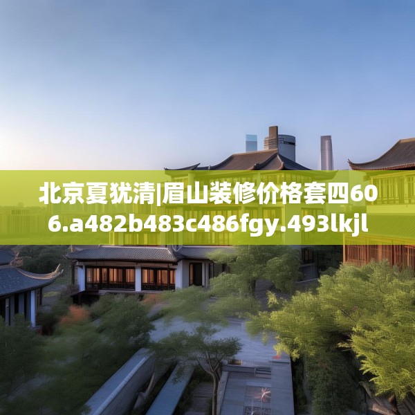 北京夏犹清|眉山装修价格套四606.a482b483c486fgy.493lkjl