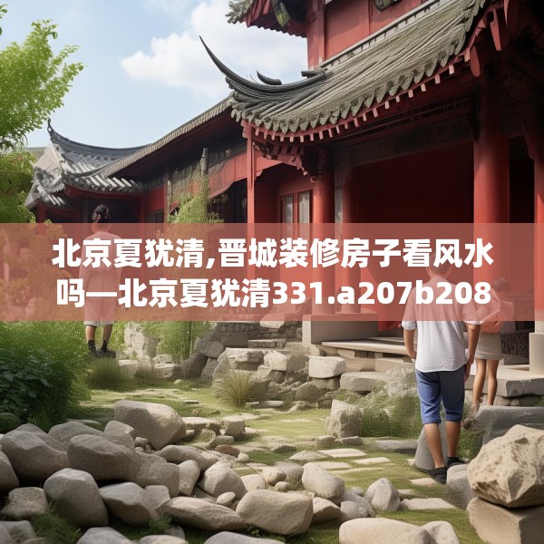 北京夏犹清,晋城装修房子看风水吗—北京夏犹清331.a207b208c211fgy.218fdsfds