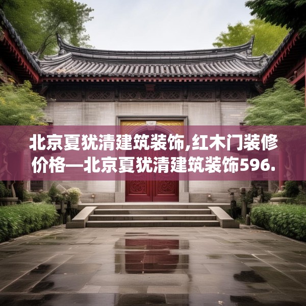 北京夏犹清建筑装饰,红木门装修价格—北京夏犹清建筑装饰596.a472b473c476fgy.48376658