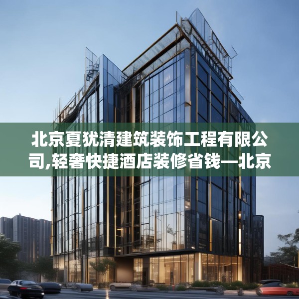 北京夏犹清建筑装饰工程有限公司,轻奢快捷酒店装修省钱—北京夏犹清建筑装饰工程有限公司422.a298b299c302fgy.309wew