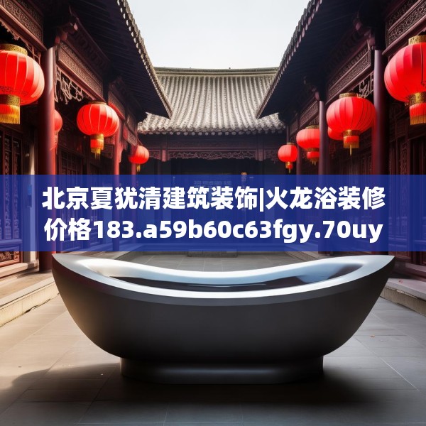 北京夏犹清建筑装饰|火龙浴装修价格183.a59b60c63fgy.70uyk