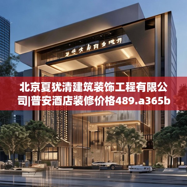 北京夏犹清建筑装饰工程有限公司|普安酒店装修价格489.a365b366c369fgy.376uyk