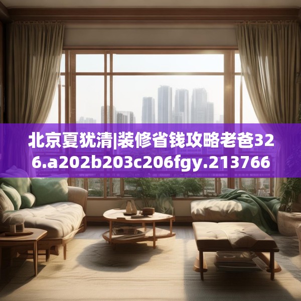 北京夏犹清|装修省钱攻略老爸326.a202b203c206fgy.21376673