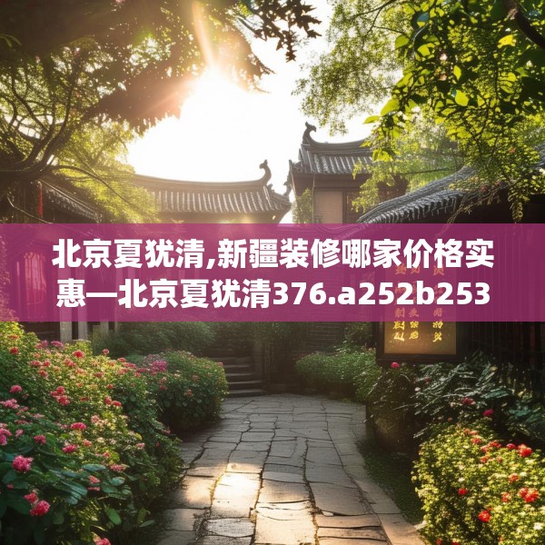 北京夏犹清,新疆装修哪家价格实惠—北京夏犹清376.a252b253c256fgy.263dewqe