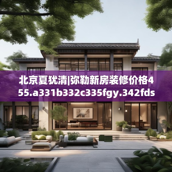 北京夏犹清|弥勒新房装修价格455.a331b332c335fgy.342fds