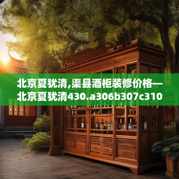 北京夏犹清,渠县酒柜装修价格—北京夏犹清430.a306b307c310fgy.317dewqe