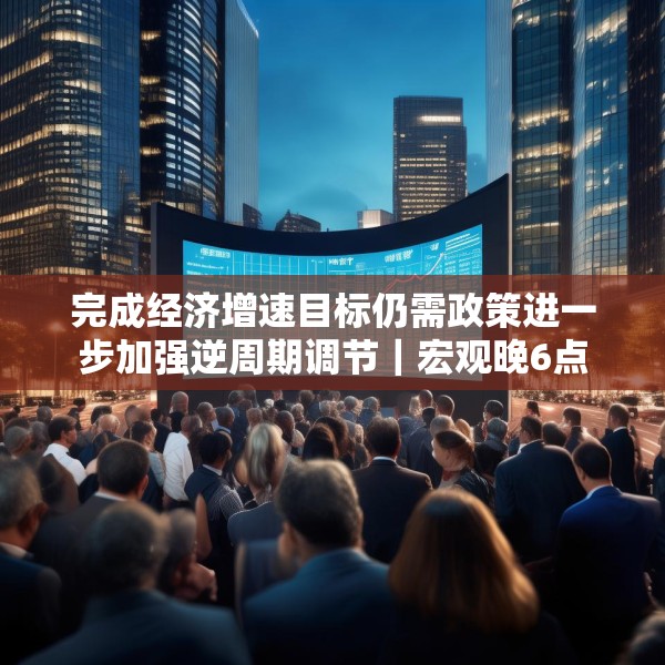 完成经济增速目标仍需政策进一步加强逆周期调节｜宏观晚6点