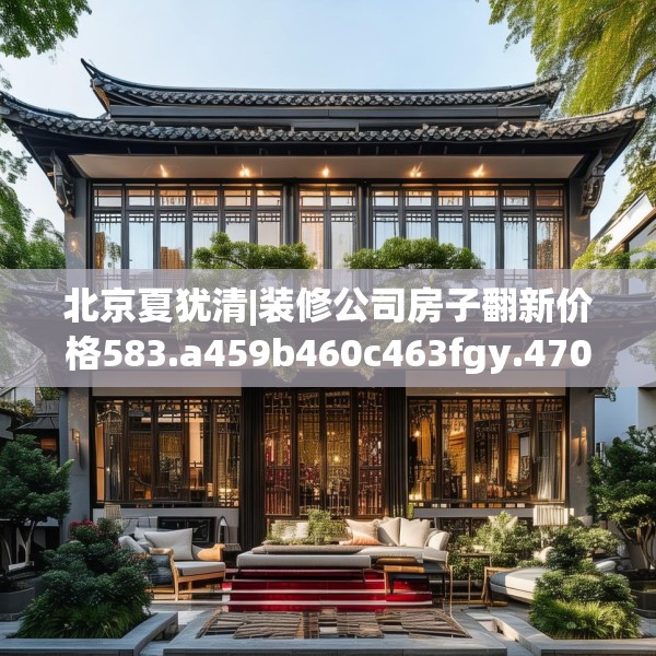 北京夏犹清|装修公司房子翻新价格583.a459b460c463fgy.470fdsfds
