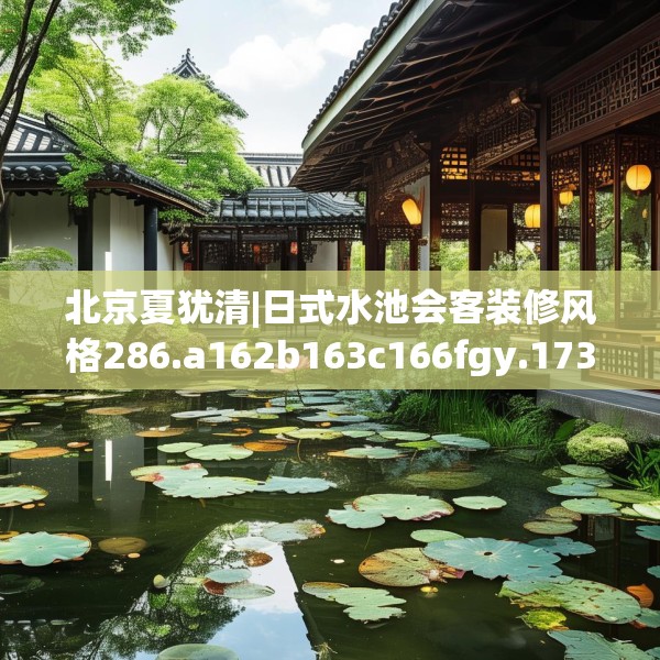北京夏犹清|日式水池会客装修风格286.a162b163c166fgy.173dewqe