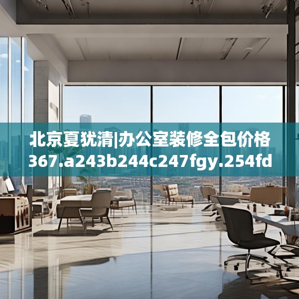 北京夏犹清|办公室装修全包价格367.a243b244c247fgy.254fdsfds