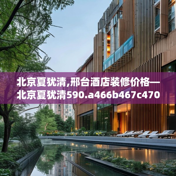 北京夏犹清,邢台酒店装修价格—北京夏犹清590.a466b467c470fgy.477xczxv