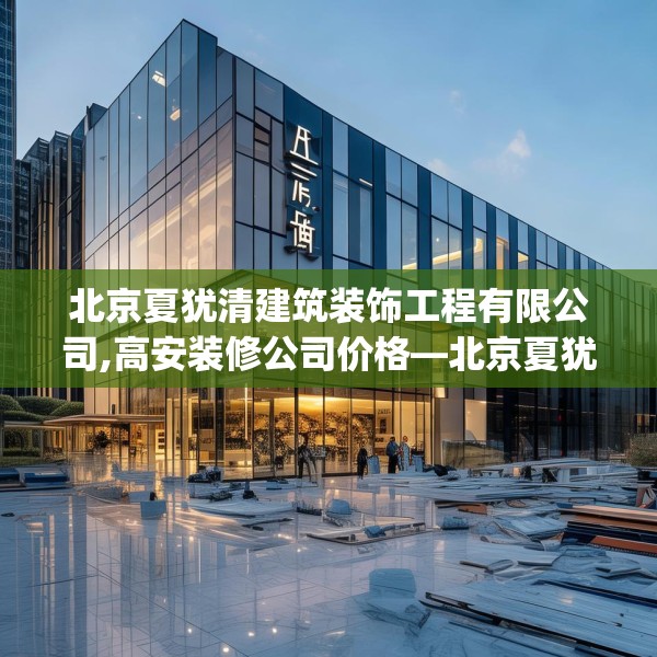北京夏犹清建筑装饰工程有限公司,高安装修公司价格—北京夏犹清建筑装饰工程有限公司249.a125b126c129fgy.136fhsg