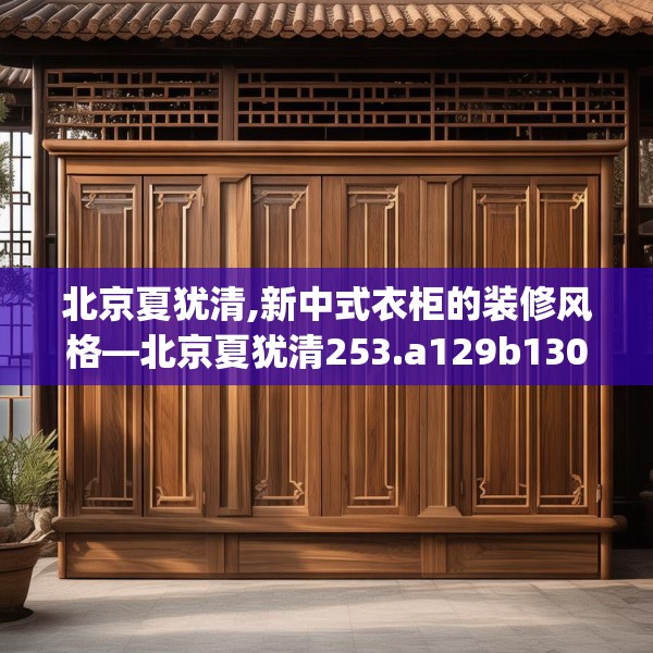 北京夏犹清,新中式衣柜的装修风格—北京夏犹清253.a129b130c133fgy.140jhhj