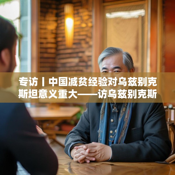 专访丨中国减贫经验对乌兹别克斯坦意义重大——访乌兹别克斯坦科学院国家与法律研究所高级研究员纳扎罗夫