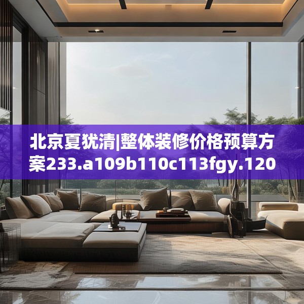 北京夏犹清|整体装修价格预算方案233.a109b110c113fgy.120bnbn