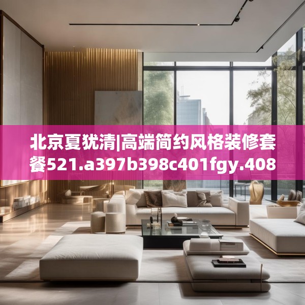 北京夏犹清|高端简约风格装修套餐521.a397b398c401fgy.408bnbn