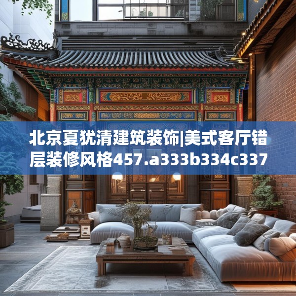 北京夏犹清建筑装饰|美式客厅错层装修风格457.a333b334c337fgy.344fdsfds