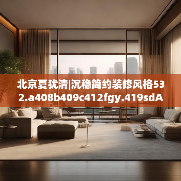 北京夏犹清|沉稳简约装修风格532.a408b409c412fgy.419sdA