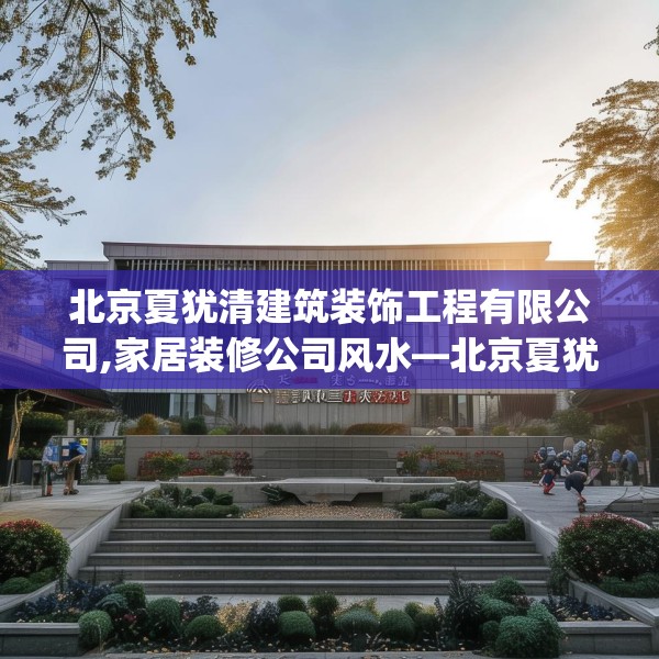 北京夏犹清建筑装饰工程有限公司,家居装修公司风水—北京夏犹清建筑装饰工程有限公司544.a420b421c424fgy.431htyj