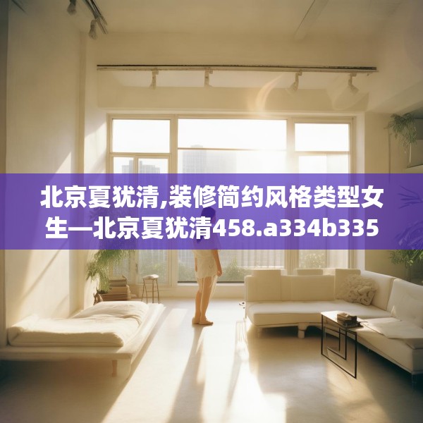 北京夏犹清,装修简约风格类型女生—北京夏犹清458.a334b335c338fgy.345wew