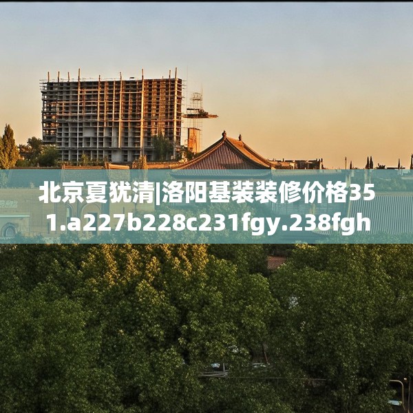 北京夏犹清|洛阳基装装修价格351.a227b228c231fgy.238fghfd