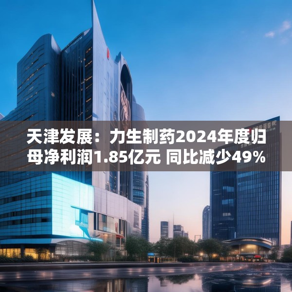 天津发展：力生制药2024年度归母净利润1.85亿元 同比减少49%