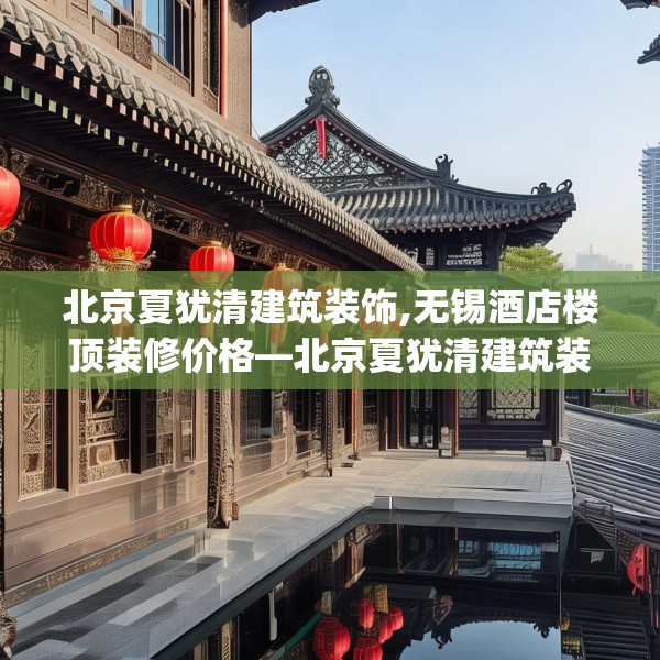 北京夏犹清建筑装饰,无锡酒店楼顶装修价格—北京夏犹清建筑装饰125.a1b2c5fgy.12bnbn