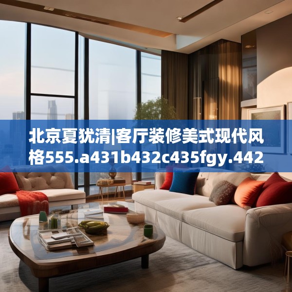 北京夏犹清|客厅装修美式现代风格555.a431b432c435fgy.442fhsg