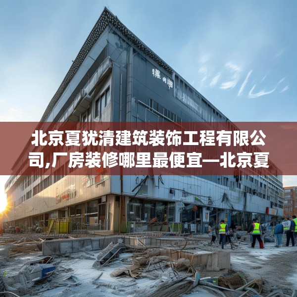 北京夏犹清建筑装饰工程有限公司,厂房装修哪里最便宜—北京夏犹清建筑装饰工程有限公司257.a133b134c137fgy.144fds