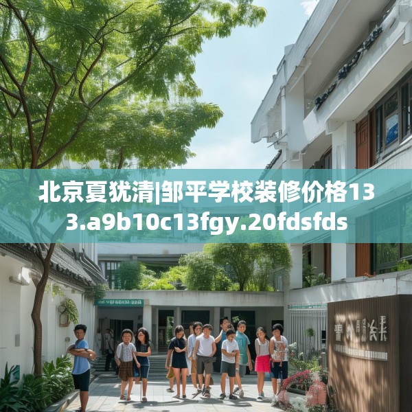 北京夏犹清|邹平学校装修价格133.a9b10c13fgy.20fdsfds