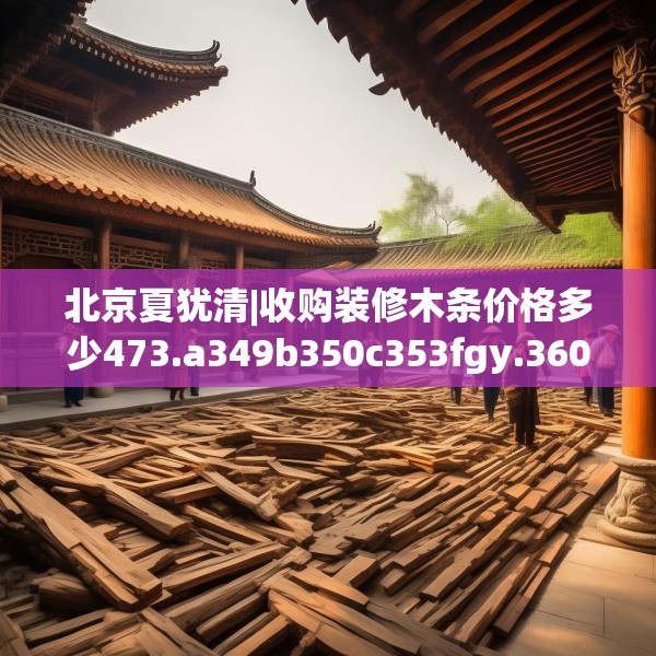 北京夏犹清|收购装修木条价格多少473.a349b350c353fgy.360fds