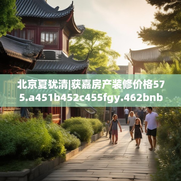北京夏犹清|获嘉房产装修价格575.a451b452c455fgy.462bnbn