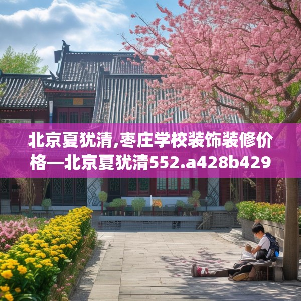 北京夏犹清,枣庄学校装饰装修价格—北京夏犹清552.a428b429c432fgy.439lkjl
