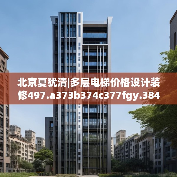 北京夏犹清|多层电梯价格设计装修497.a373b374c377fgy.384cvcx