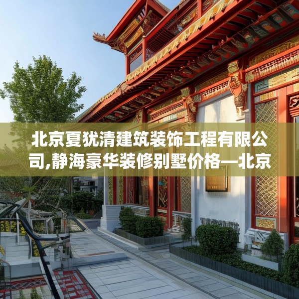 北京夏犹清建筑装饰工程有限公司,静海豪华装修别墅价格—北京夏犹清建筑装饰工程有限公司316.a192b193c196fgy.203sdA
