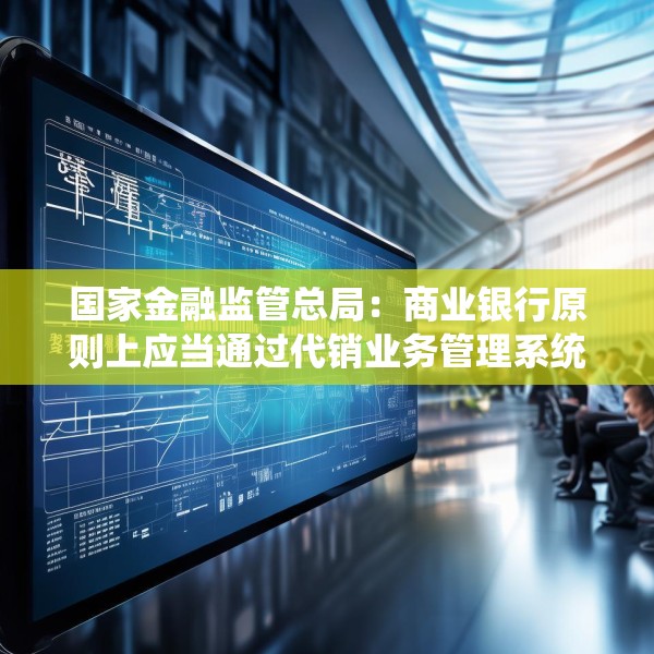 国家金融监管总局：商业银行原则上应当通过代销业务管理系统进行销售