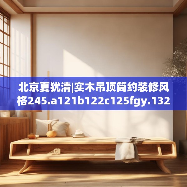 北京夏犹清|实木吊顶简约装修风格245.a121b122c125fgy.132cvcx