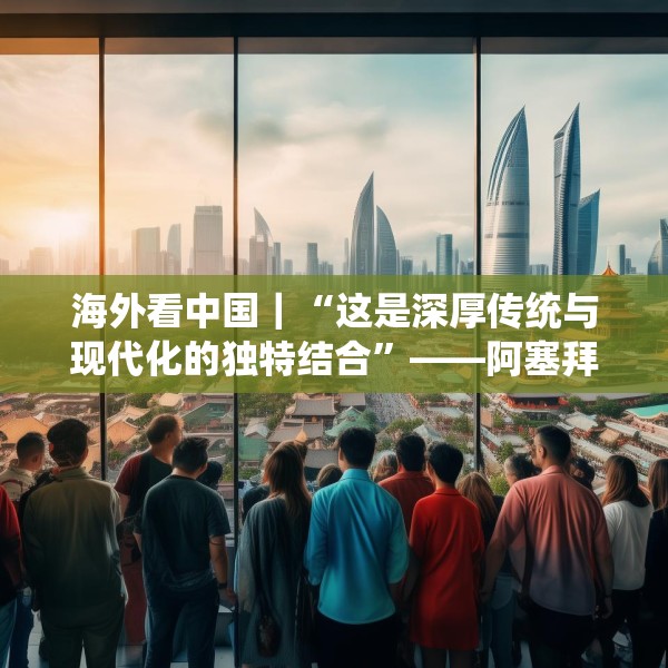 海外看中国｜“这是深厚传统与现代化的独特结合”——阿塞拜疆旅游博主眼中的中国发展新貌
