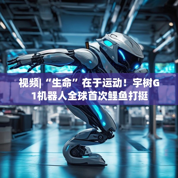 视频|“生命”在于运动！宇树G1机器人全球首次鲤鱼打挺