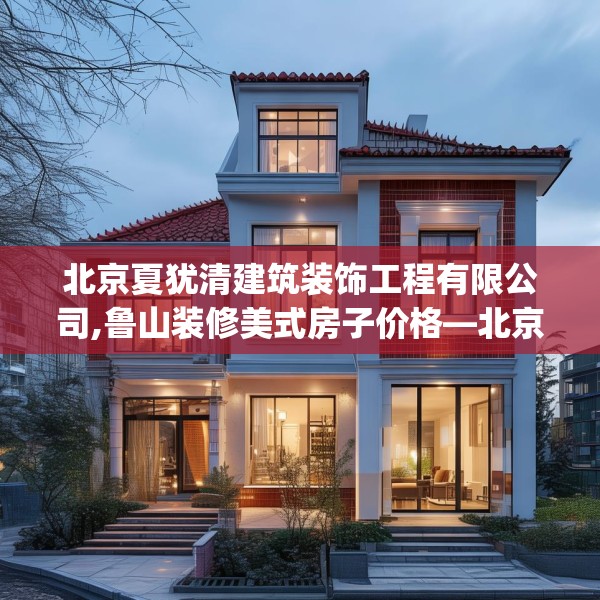 北京夏犹清建筑装饰工程有限公司,鲁山装修美式房子价格—北京夏犹清建筑装饰工程有限公司545.a421b422c425fgy.432fds